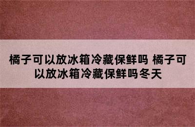 橘子可以放冰箱冷藏保鲜吗 橘子可以放冰箱冷藏保鲜吗冬天